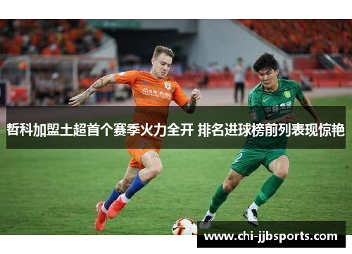 哲科加盟土超首个赛季火力全开 排名进球榜前列表现惊艳 哲科加盟土超首个赛季火力全开 排名进球榜前列表现惊艳